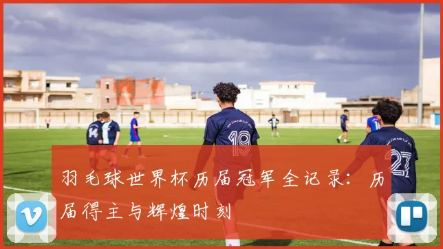 羽毛球世界杯历届冠军全记录：历届得主与辉煌时刻