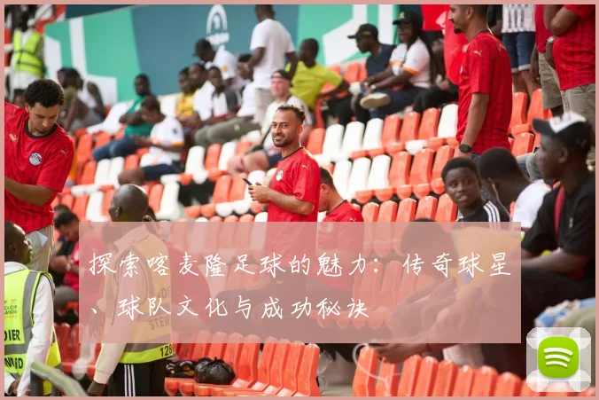 探索喀麦隆足球的魅力：传奇球星、球队文化与成功秘诀